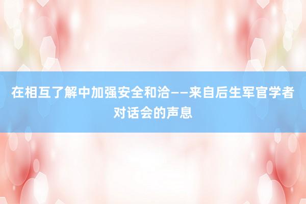 在相互了解中加强安全和洽——来自后生军官学者对话会的声息