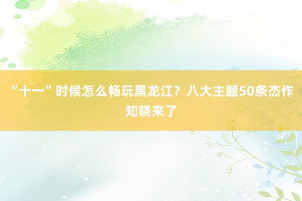 “十一”时候怎么畅玩黑龙江？八大主题50条杰作知晓来了