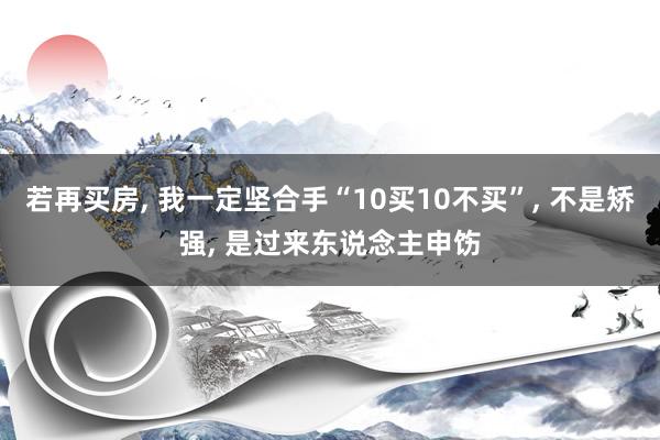 若再买房, 我一定坚合手“10买10不买”, 不是矫强, 是过来东说念主申饬