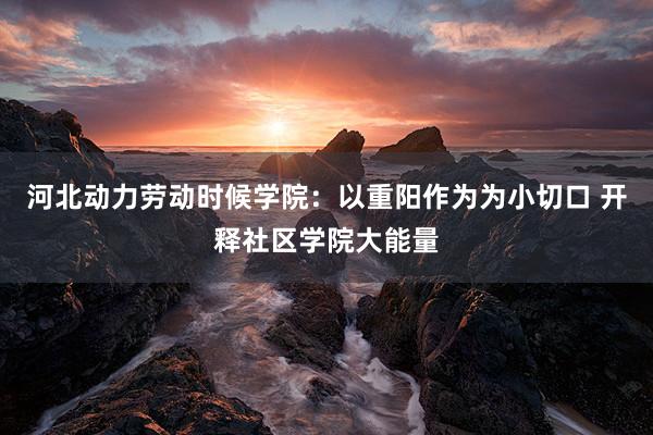 河北动力劳动时候学院：以重阳作为为小切口 开释社区学院大能量