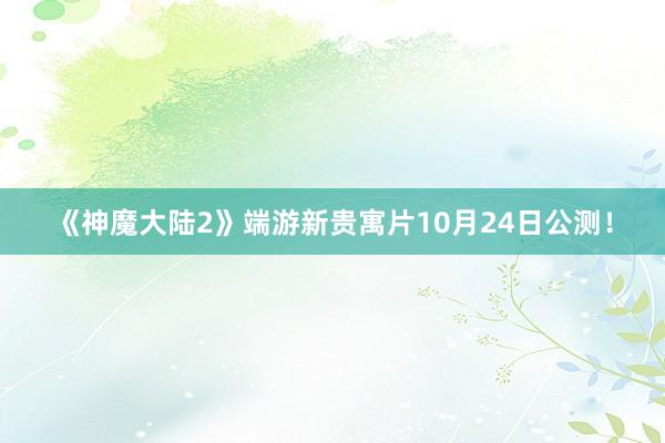 《神魔大陆2》端游新贵寓片10月24日公测！