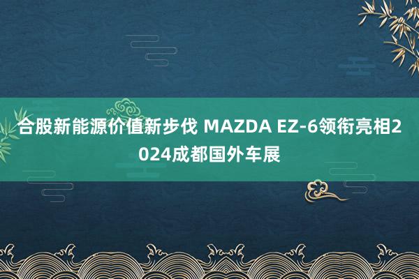 合股新能源价值新步伐 MAZDA EZ-6领衔亮相2024成都国外车展