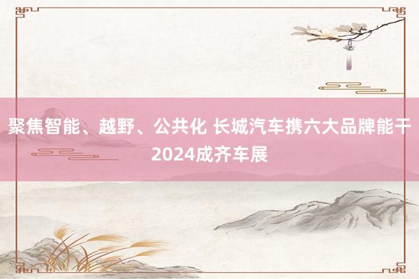 聚焦智能、越野、公共化 长城汽车携六大品牌能干2024成齐车展