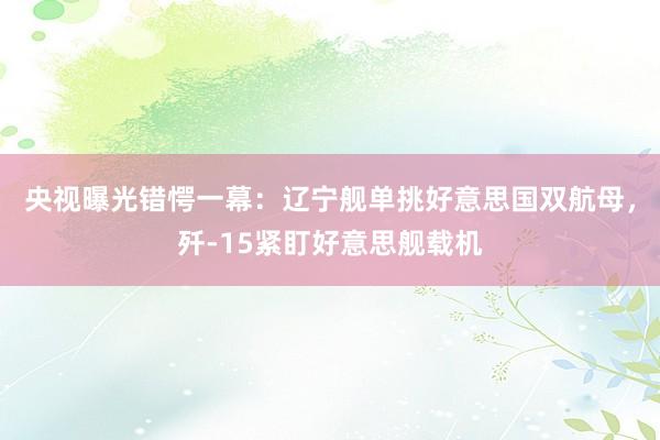 央视曝光错愕一幕：辽宁舰单挑好意思国双航母，歼-15紧盯好意思舰载机