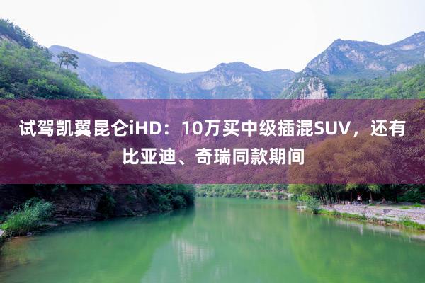 试驾凯翼昆仑iHD：10万买中级插混SUV，还有比亚迪、奇瑞同款期间