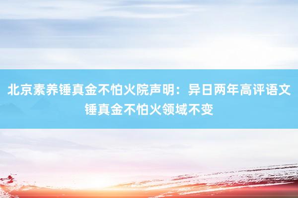 北京素养锤真金不怕火院声明：异日两年高评语文锤真金不怕火领域不变