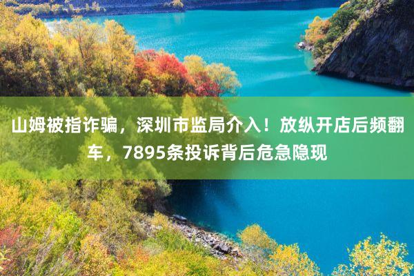 山姆被指诈骗，深圳市监局介入！放纵开店后频翻车，7895条投诉背后危急隐现