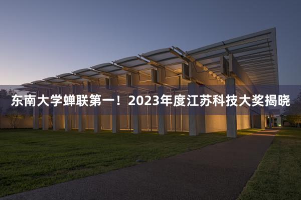 东南大学蝉联第一！2023年度江苏科技大奖揭晓