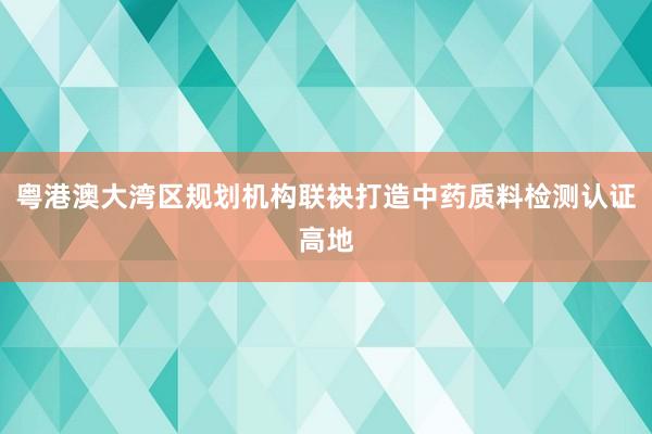 粤港澳大湾区规划机构联袂打造中药质料检测认证高地