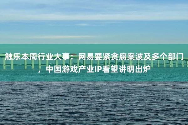 触乐本周行业大事：网易要紧贪腐案波及多个部门，中国游戏产业IP看望讲明出炉