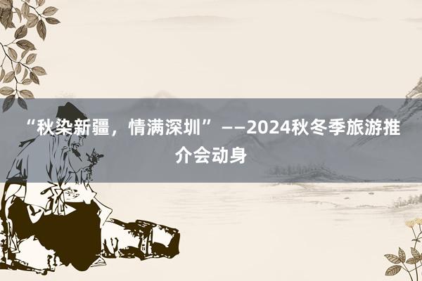 “秋染新疆，情满深圳” ——2024秋冬季旅游推介会动身