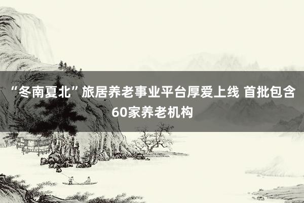 “冬南夏北”旅居养老事业平台厚爱上线 首批包含60家养老机构