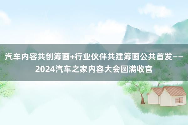 汽车内容共创筹画+行业伙伴共建筹画公共首发——2024汽车之家内容大会圆满收官